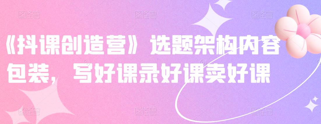 《抖课创造营》选题架构内容包装,写好课录好课卖好课-无痕资源库