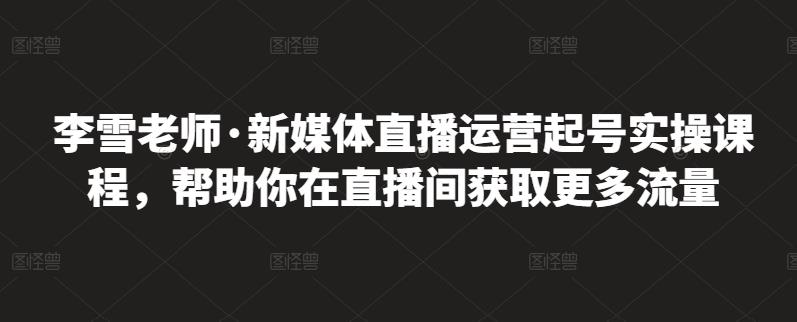 李雪老师·新媒体直播运营起号实操课程，帮助你在直播间获取更多流量-无痕资源库
