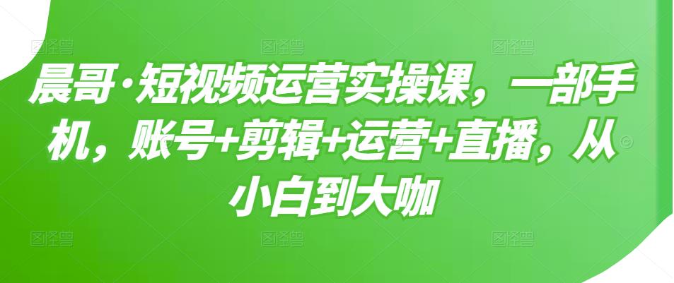 晨哥·短视频运营实操课，一部手机，账号+剪辑+运营+直播，从小白到大咖-无痕资源库