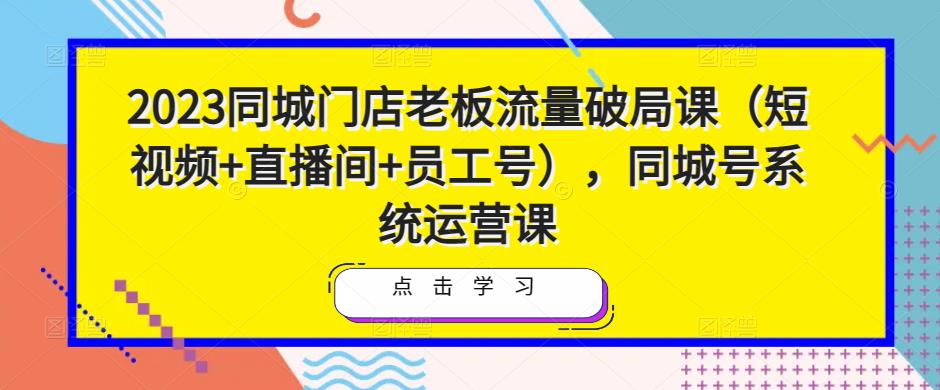 2023同城门店老板流量破局课（短视频+直播间+员工号），同城号系统运营课-无痕资源库