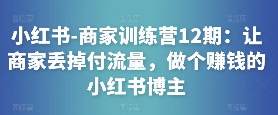 小红书-商家训练营12期：让商家丢掉付流量，做个赚钱的小红书博主-无痕资源库
