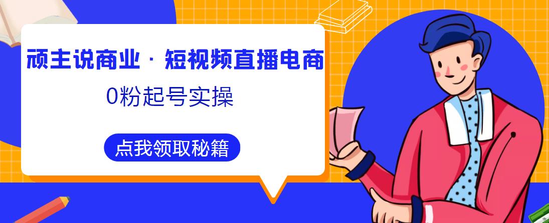 顽主说商业·短视频直播电商0粉起号实操，超800分钟超强实操干活，高效时间、快速落地拿成果-无痕资源库