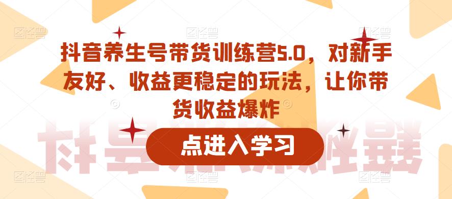 抖音养生号带货训练营5.0，对新手友好、收益更稳定的玩法，让你带货收益爆炸-无痕资源库