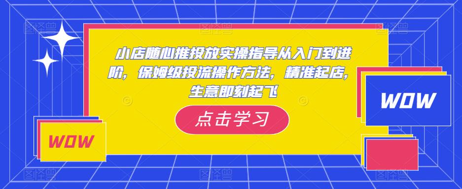 小店随心推投放实操指导从入门到进阶，保姆级投流操作方法，精准起店，生意即刻起飞-无痕资源库