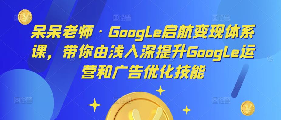 呆呆老师·Google启航变现体系课，带你由浅入深提升Google运营和广告优化技能-无痕资源库
