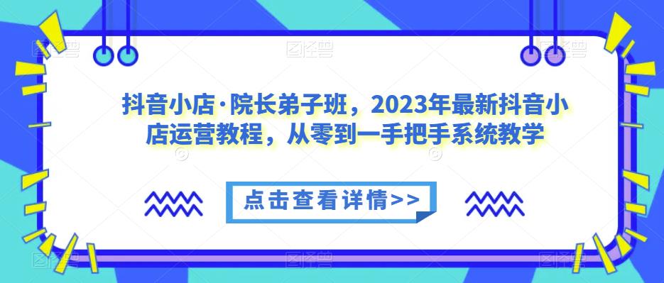 抖音小店·院长弟子班，2023年最新抖音小店运营教程，从零到一手把手系统教学-无痕资源库