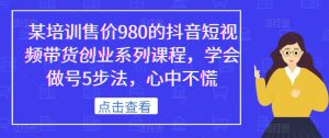 某培训售价980的抖音短视频带货创业系列课程,学会做号5步法,心中不慌-无痕资源库