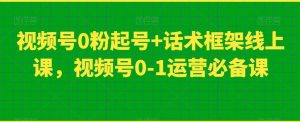 视频号0粉起号+话术框架线上课,视频号0-1运营必备课-无痕资源库