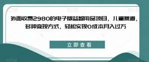 外面收费2980的电子版益智用品项目，儿童赛道，多种变现方式，轻松实现0成本月入过万【揭秘】-无痕资源库