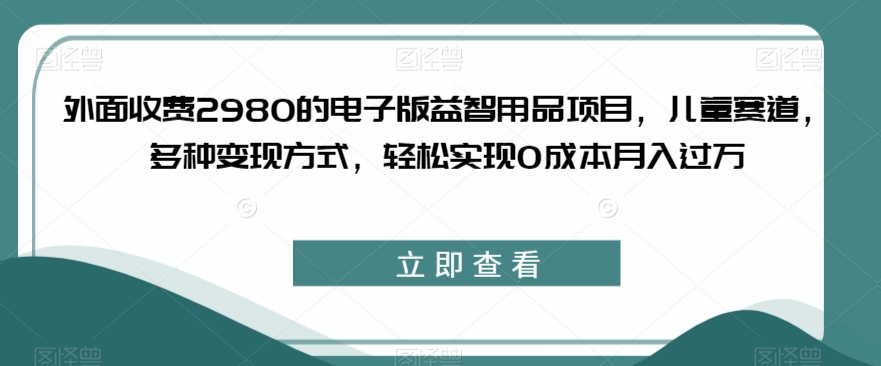 外面收费2980的电子版益智用品项目，儿童赛道，多种变现方式，轻松实现0成本月入过万【揭秘】-无痕资源库