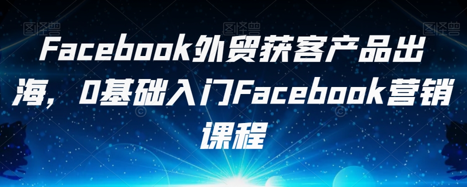 Facebook外贸获客产品出海，0基础入门Facebook营销课程-无痕资源库