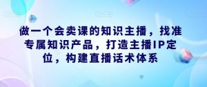 做一个会卖课的知识主播,找准专属知识产品,打造主播IP定位,构建直播话术体系-无痕资源库