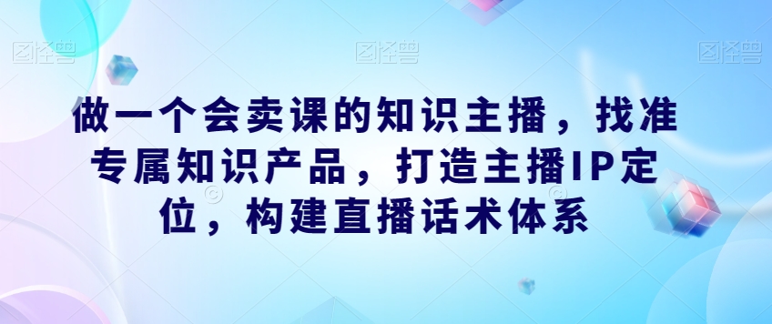 做一个会卖课的知识主播,找准专属知识产品,打造主播IP定位,构建直播话术体系-无痕资源库