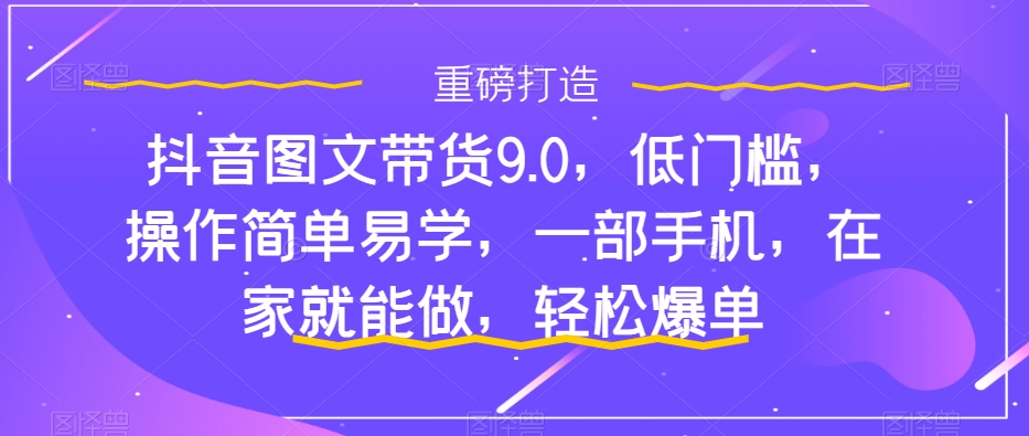 抖音图文带货9.0，低门槛，操作简单易学，一部手机，在家就能做，轻松爆单-无痕资源库