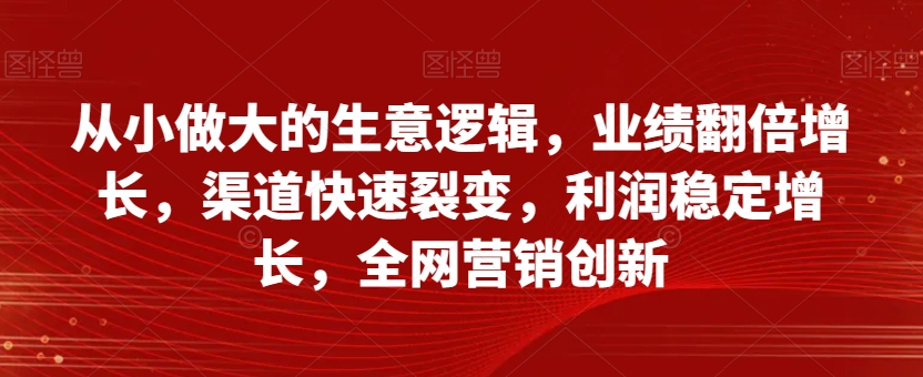 从小做大的生意逻辑，业绩翻倍增长，渠道快速裂变，利润稳定增长，全网营销创新-无痕资源库