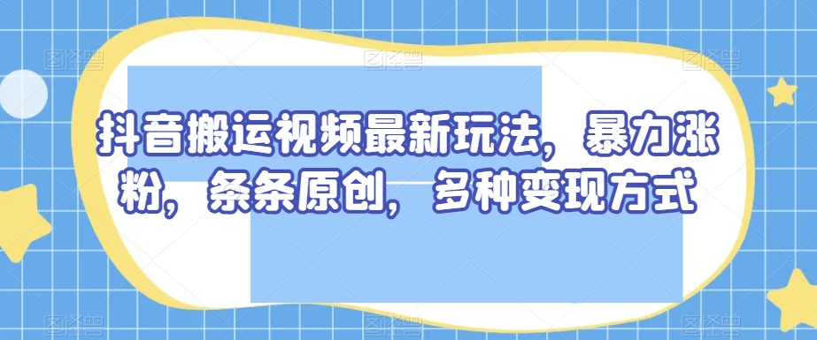 抖音搬运视频最新玩法，暴力涨粉，条条原创，多种变现方式【揭秘】-无痕资源库