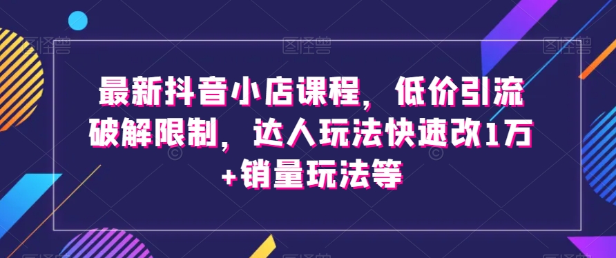 最新抖音小店课程,低价引流破解限制,达人玩法快速改1万+销量玩法等-无痕资源库