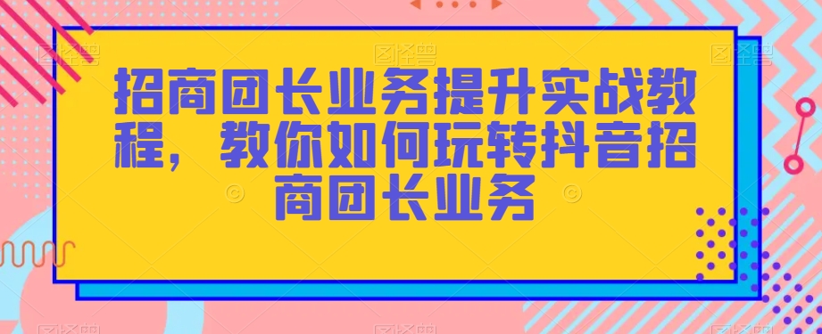 招商团长业务提升实战教程，教你如何玩转抖音招商团长业务-无痕资源库