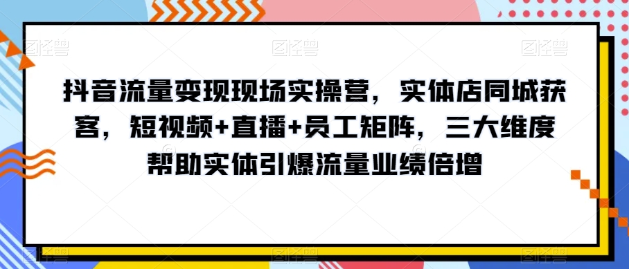 抖音流量变现现场实操营，实体店同城获客，短视频+直播+员工矩阵，三大维度帮助实体引爆流量业绩倍增-无痕资源库
