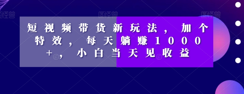 短视频带货新玩法，加个特效，每天躺赚1000+，小白当天见收益【揭秘】-无痕资源库