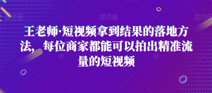 王老师·短视频拿到结果的落地方法,每位商家都能可以拍出精准流量的短视频-无痕资源库