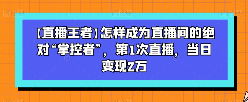 【直播王者】怎样成为直播间的绝对“掌控者”，第1次直播，当日变现2万-无痕资源库