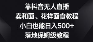 靠抖音无人直播，卖和面、花样面试教程，小白也能日入500+，落地保姆级教程【揭秘】-无痕资源库