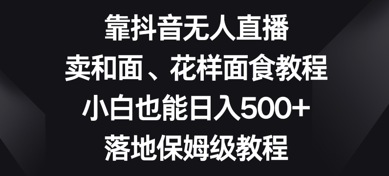 靠抖音无人直播，卖和面、花样面试教程，小白也能日入500+，落地保姆级教程【揭秘】-无痕资源库