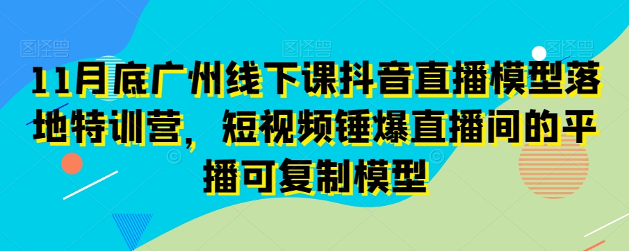 11月底广州线下课抖音直播模型落地特训营，短视频锤爆直播间的平播可复制模型-无痕资源库