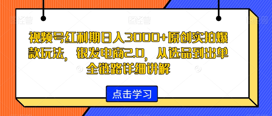 视频号红利期日入3000+原创实拍爆款玩法，银发电商2.0，从选品到出单全链路详细讲解【揭秘】-无痕资源库