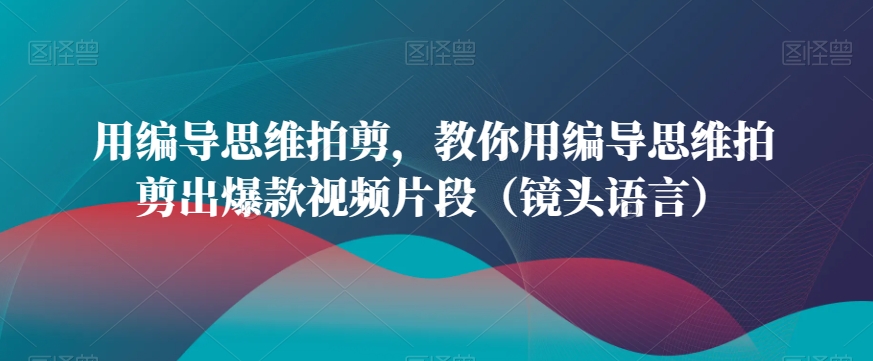 用编导思维拍剪，教你用编导思维拍剪出爆款视频片段（镜头语言）-无痕资源库