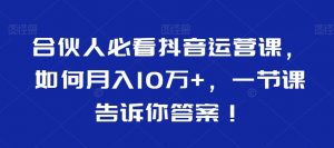 合伙人必看抖音运营课,如何月入10万+,一节课告诉你答案!-无痕资源库