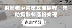 摄影师IP营第五期课程，帮助摄影师涨粉变现-无痕资源库
