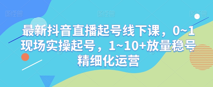 最新抖音直播起号线下课，0~1现场实操起号，1~10+放量稳号精细化运营-无痕资源库