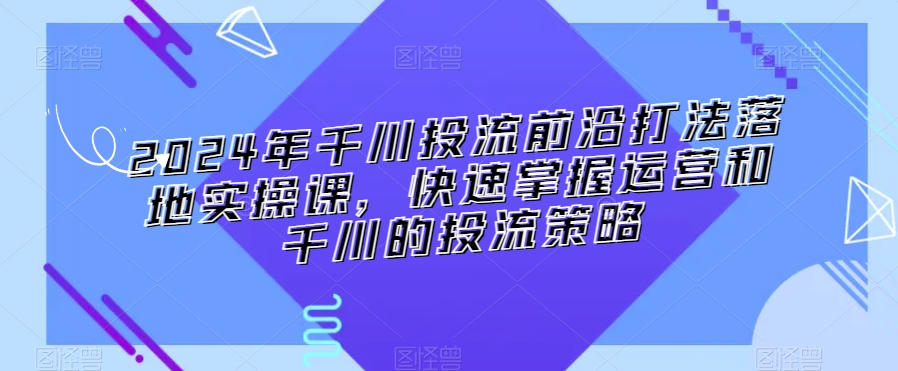 2024年千川投流前沿打法落地实操课，快速掌握运营和千川的投流策略-无痕资源库