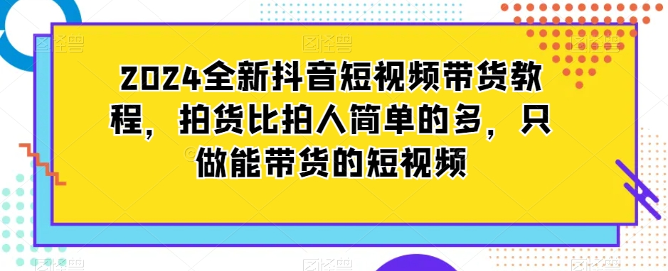 2024全新抖音短视频带货教程,拍货比拍人简单的多,只做能带货的短视频-无痕资源库
