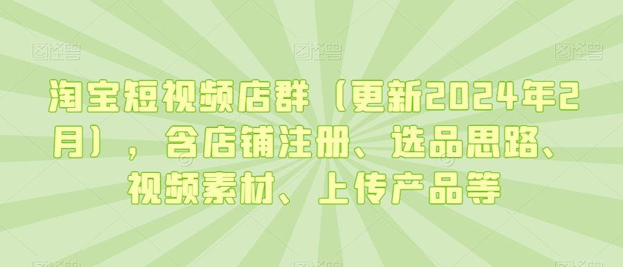 淘宝短视频店群(更新2024年2月),含店铺注册、选品思路、视频素材、上传产品等-无痕资源库