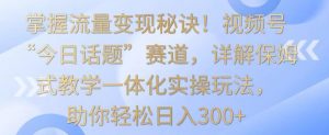 掌握流量变现秘诀！视频号“今日话题”赛道，详解保姆式教学一体化实操玩法，助你轻松日入300+【揭秘】-无痕资源库