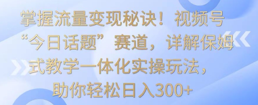 掌握流量变现秘诀！视频号“今日话题”赛道，详解保姆式教学一体化实操玩法，助你轻松日入300+【揭秘】-无痕资源库