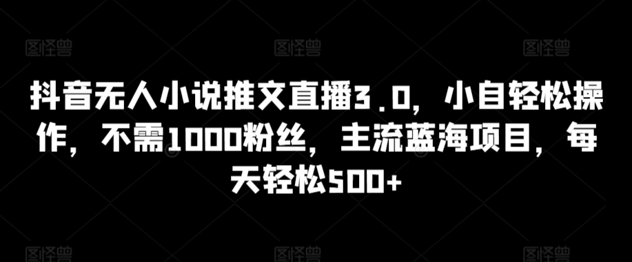抖音无人小说推文直播3.0，小自轻松操作，不需1000粉丝，主流蓝海项目，每天轻松500+【揭秘】-无痕资源库