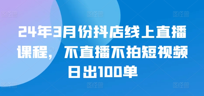 24年3月份抖店线上直播课程，不直播不拍短视频日出100单-无痕资源库