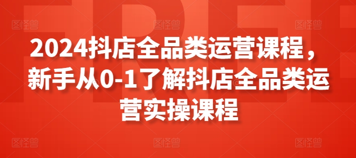 2024抖店全品类运营课程，新手从0-1了解抖店全品类运营实操课程-无痕资源库