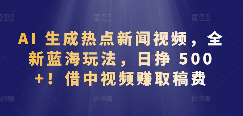 AI 生成热点新闻视频，全新蓝海玩法，日挣 500+!借中视频赚取稿费【揭秘】-无痕资源库