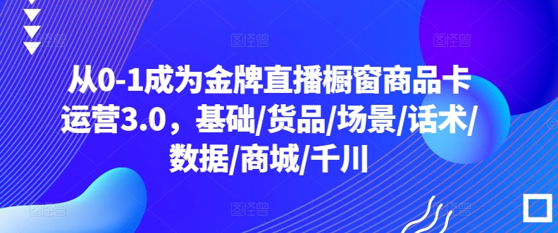 从0-1成为金牌直播橱窗商品卡运营3.0，基础/货品/场景/话术/数据/商城/千川-无痕资源库