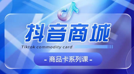 抖音商品卡系列课程，大模块【认知】【基础】【运营】【玩法】系统教学-无痕资源库