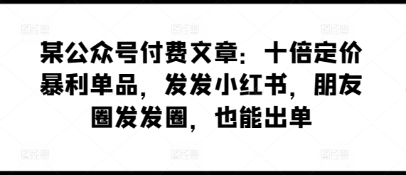 某公众号付费文章：十倍定价暴利单品，发发小红书，朋友圈发发圈，也能出单-无痕资源库