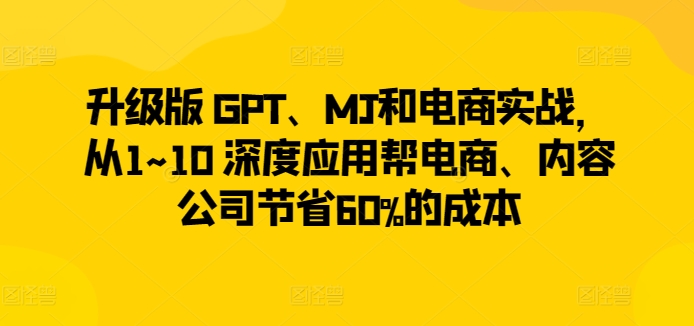 升级版 GPT、MJ和电商实战,从1~10 深度应用帮电商、内容公司节省60%的成本-无痕资源库