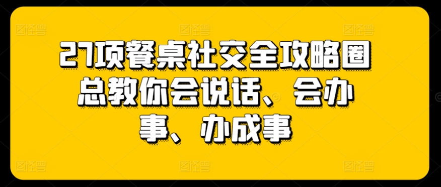 27项餐桌社交全攻略圈总教你会说话、会办事、办成事-无痕资源库