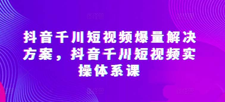 抖音千川短视频爆量解决方案，抖音千川短视频实操体系课-无痕资源库
