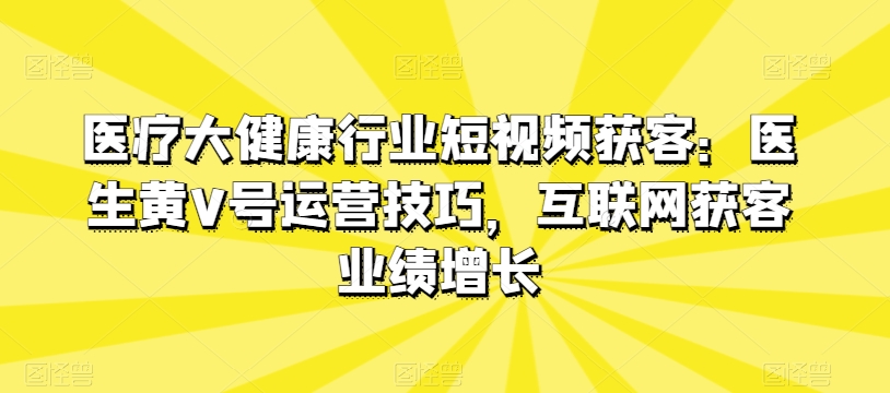 医疗大健康行业短视频获客：医生黄V号运营技巧，互联网获客业绩增长-无痕资源库